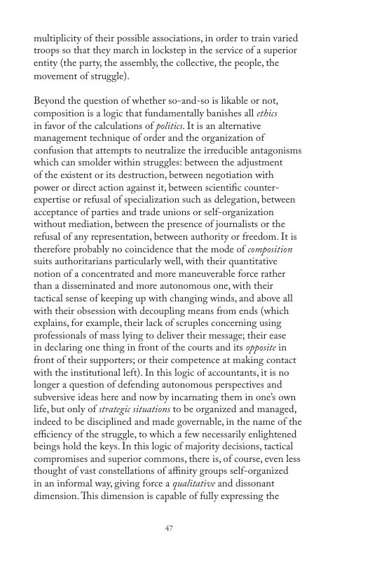 multiplicity of their possible associations, in order to train varied troops so that they march in lockstep in the service of a superior entity (the party; the assembly; the collective, the people, the movement of strugele) Beyond the question of whether so-and-so i likable or not, composition is a logic that fundamentally banishes all erbics in favor of the caleulations of palitics. It s an alternative management technique of order and the organization of confusion that attempts to neutralize the irreducible antagonisms which can smolder within struggles: between the adjustment of the existent or its destruction, between negotiation with power or direct action against it, between scientific counter- expertisc or refusal of specialization such as delegation, between acceptance of parties and trade unions or sclf-organization without mediation, between the presence of journalists or the refusal of any representation, between authority or freedom. It is therefore probably no coincidence that the mode of compasition suits authoritarians particularly well, with their quantitative notion of a concentrated and more mancuverable force rather than a disseminated and more autonomous one, with their tactical sense of keeping up with changing winds, and above all with their obscssion with decoupling means from ends (which explains, for example, their lack of scruples concerning using. professionals of mass lying to deliver their message; their case in declaring one thing in front of the courts and its oppasice in front of their supporters; or their competence at making contact with the institutional left). In this logic of accountants it is no longer a question of defending autonomous perspectives and subversive ideas here and now by incarnating them in onc’s own ife,but only of strategi situations to be organized and managed, indeed to be disciplined and made governable,in the name of the efficiency of the struggle, to which a few necessarily enlightened beings hold the keys. In this logic of majority decisions, tactical compromises and superior commons,there is, of course, ven less thought of vast constellations of affnity groups self-organized in an informal way, giving force a gualitative and dissonant dimension. This dimension is capable of fully cxpressing the